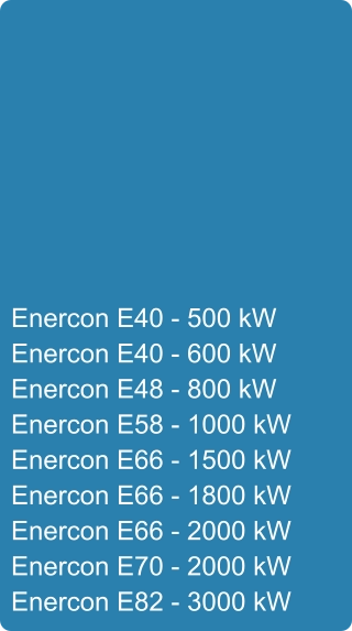 Enercon E40 - 500 kW Enercon E40 - 600 kW Enercon E48 - 800 kW Enercon E58 - 1000 kW Enercon E66 - 1500 kW Enercon E66 - 1800 kW Enercon E66 - 2000 kW Enercon E70 - 2000 kW Enercon E82 - 3000 kW