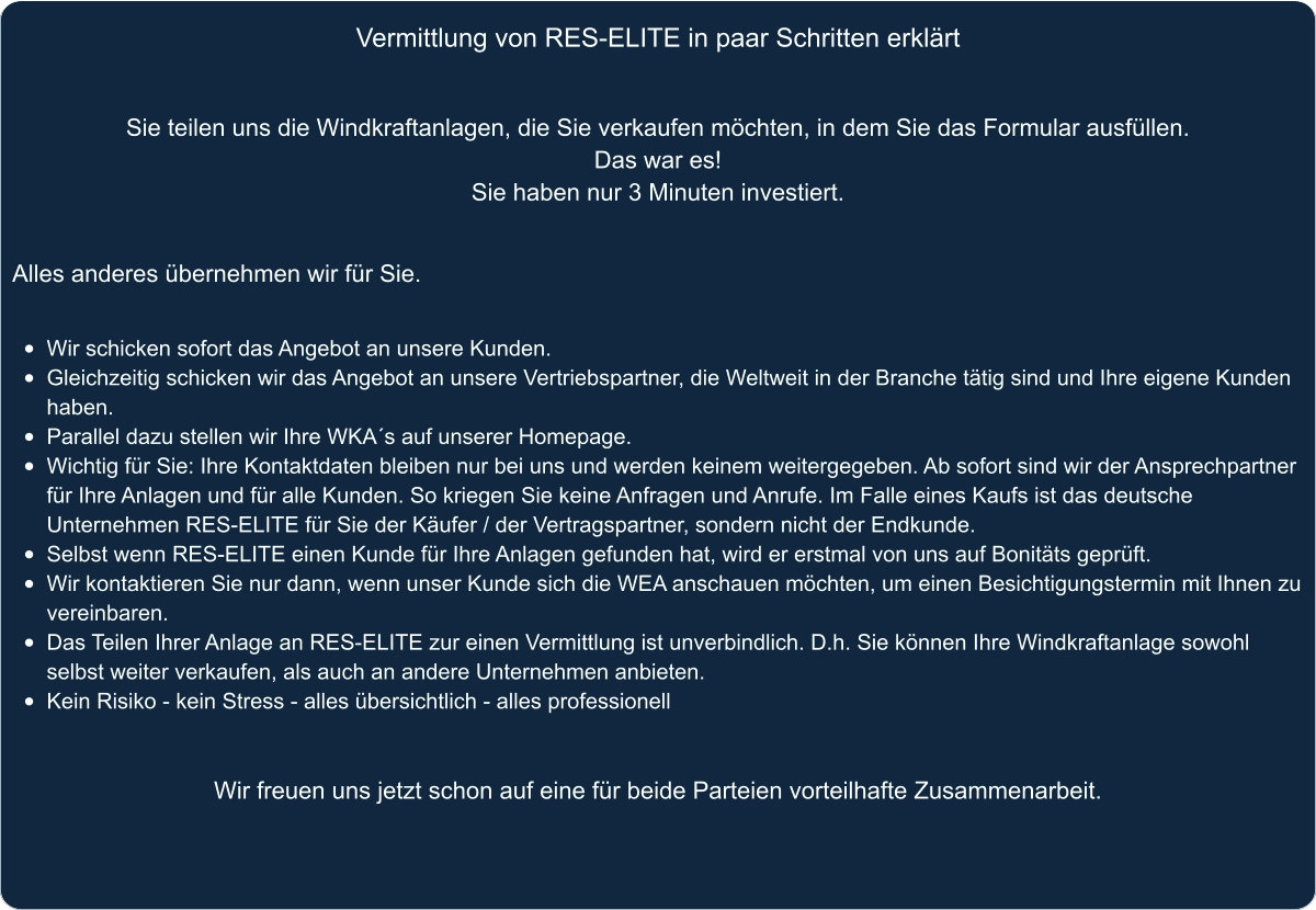 Vermittlung von RES-ELITE in paar Schritten erklärt Sie teilen uns die Windkraftanlagen, die Sie verkaufen möchten, in dem Sie das Formular ausfüllen.  Das war es!  Sie haben nur 3 Minuten investiert.   Alles anderes übernehmen wir für Sie.   •	Wir schicken sofort das Angebot an unsere Kunden. •	Gleichzeitig schicken wir das Angebot an unsere Vertriebspartner, die Weltweit in der Branche tätig sind und Ihre eigene Kunden haben. •	Parallel dazu stellen wir Ihre WKA´s auf unserer Homepage. •	Wichtig für Sie: Ihre Kontaktdaten bleiben nur bei uns und werden keinem weitergegeben. Ab sofort sind wir der Ansprechpartner für Ihre Anlagen und für alle Kunden. So kriegen Sie keine Anfragen und Anrufe. Im Falle eines Kaufs ist das deutsche Unternehmen RES-ELITE für Sie der Käufer / der Vertragspartner, sondern nicht der Endkunde. •	Selbst wenn RES-ELITE einen Kunde für Ihre Anlagen gefunden hat, wird er erstmal von uns auf Bonitäts geprüft. •	Wir kontaktieren Sie nur dann, wenn unser Kunde sich die WEA anschauen möchten, um einen Besichtigungstermin mit Ihnen zu vereinbaren. •	Das Teilen Ihrer Anlage an RES-ELITE zur einen Vermittlung ist unverbindlich. D.h. Sie können Ihre Windkraftanlage sowohl selbst weiter verkaufen, als auch an andere Unternehmen anbieten. •	Kein Risiko - kein Stress - alles übersichtlich - alles professionell    Wir freuen uns jetzt schon auf eine für beide Parteien vorteilhafte Zusammenarbeit.